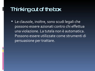 Thinking out of the box Le clausole, inoltre, sono scudi legali che possono essere azionati contro chi effettua una violazione. La tutela non è automatica. Possono essere utilizzate come strumenti di persuasione per trattare. 