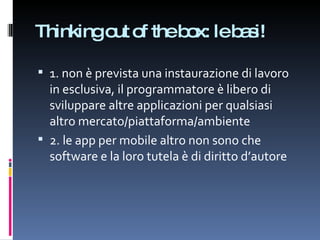 Thinking out of the box: le basi! 1. non è prevista una instaurazione di lavoro in esclusiva, il programmatore è libero di sviluppare altre applicazioni per qualsiasi altro mercato/piattaforma/ambiente 2. le app per mobile altro non sono che software e la loro tutela è di diritto d’autore 