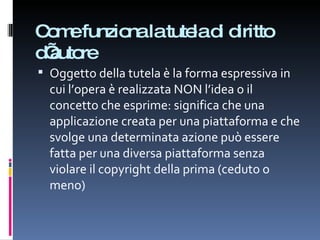 Come funziona la tutela di diritto d’autore Oggetto della tutela è la forma espressiva in cui l’opera è realizzata NON l’idea o il concetto che esprime: significa che una applicazione creata per una piattaforma e che svolge una determinata azione può essere fatta per una diversa piattaforma senza violare il copyright della prima (ceduto o meno) 