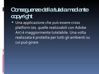 Conseguenze della tutela mediante copyright Una applicazione che può essere cross platform (es. quelle realizzabili con Adobe Air) è maggiormente tutelabile. Una volta realizzata è protetta per tutti gli ambienti su cui può girare 