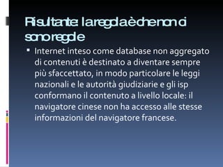 Risultante: la regola è che non ci sono regole Internet inteso come database non aggregato di contenuti è destinato a diventare sempre più sfaccettato, in modo particolare le leggi nazionali e le autorità giudiziarie e gli isp conformano il contenuto a livello locale: il navigatore cinese non ha accesso alle stesse informazioni del navigatore francese. 