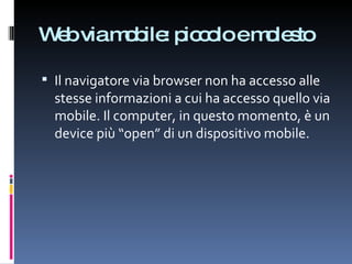 Web via mobile: piccolo e molesto Il navigatore via browser non ha accesso alle stesse informazioni a cui ha accesso quello via mobile. Il computer, in questo momento, è un device più “open” di un dispositivo mobile. 