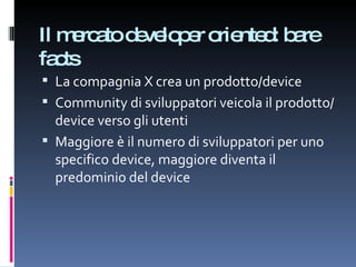 Il mercato developer oriented: bare facts La compagnia X crea un prodotto/device Community di sviluppatori veicola il prodotto/device verso gli utenti Maggiore è il numero di sviluppatori per uno specifico device, maggiore diventa il predominio del device 