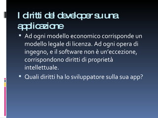 I diritti del developer su una applicazione Ad ogni modello economico corrisponde un modello legale di licenza. Ad ogni opera di ingegno, e il software non è un’eccezione, corrispondono diritti di proprietà intellettuale. Quali diritti ha lo sviluppatore sulla sua app? 