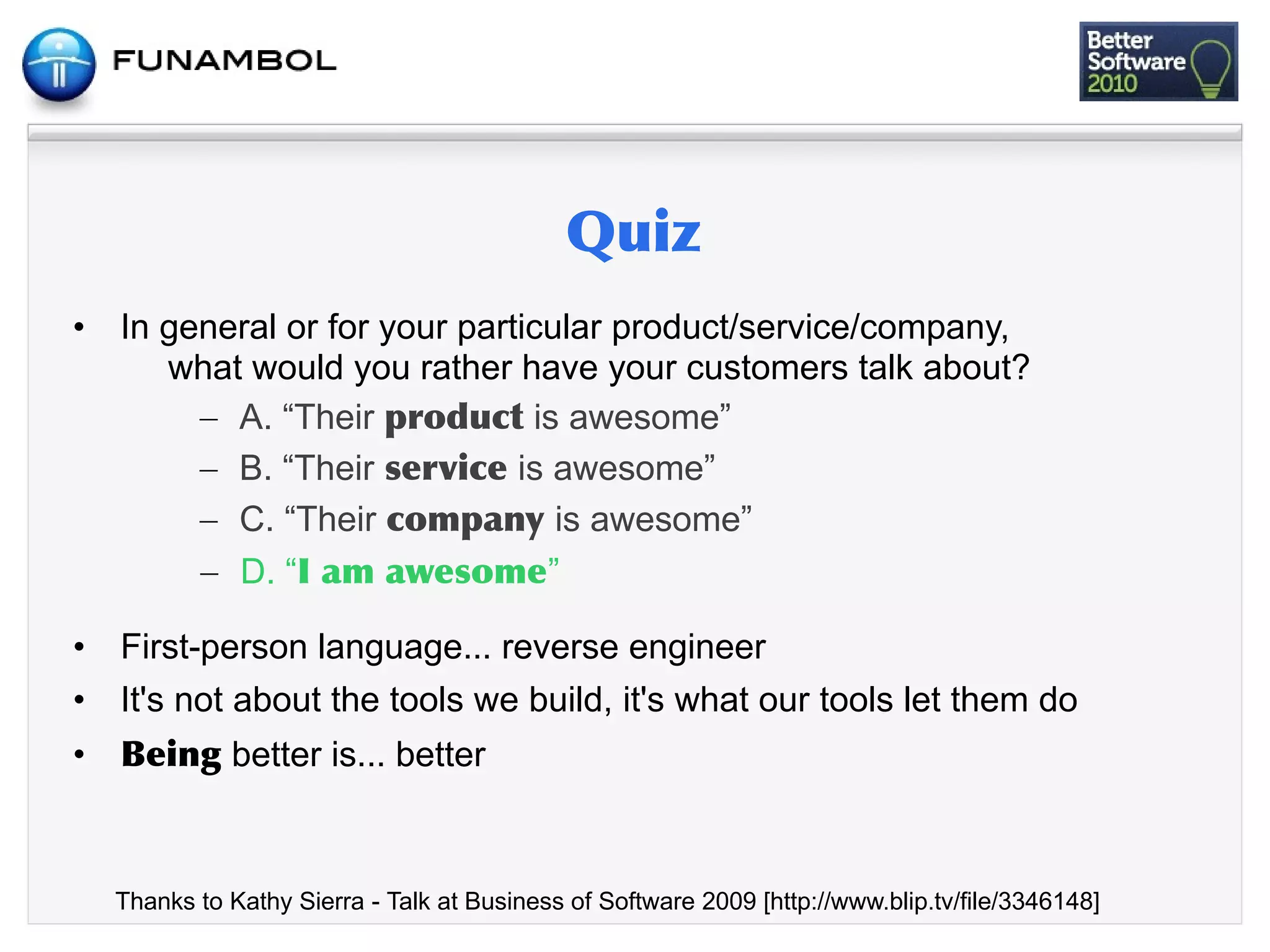 •   In general or for your particular product/service/company,
       what would you rather have your customers talk about?
         – A. “Their            is awesome”
         – B. “Their           is awesome”
         – C. “Their              is awesome”
         – D. “ 	
    	
         ”

•   First-person language... reverse engineer
•   It's not about the tools we build, it's what our tools let them do
•             better is... better



    Thanks to Kathy Sierra - Talk at Business of Software 2009 [http://www.blip.tv/file/3346148]
 