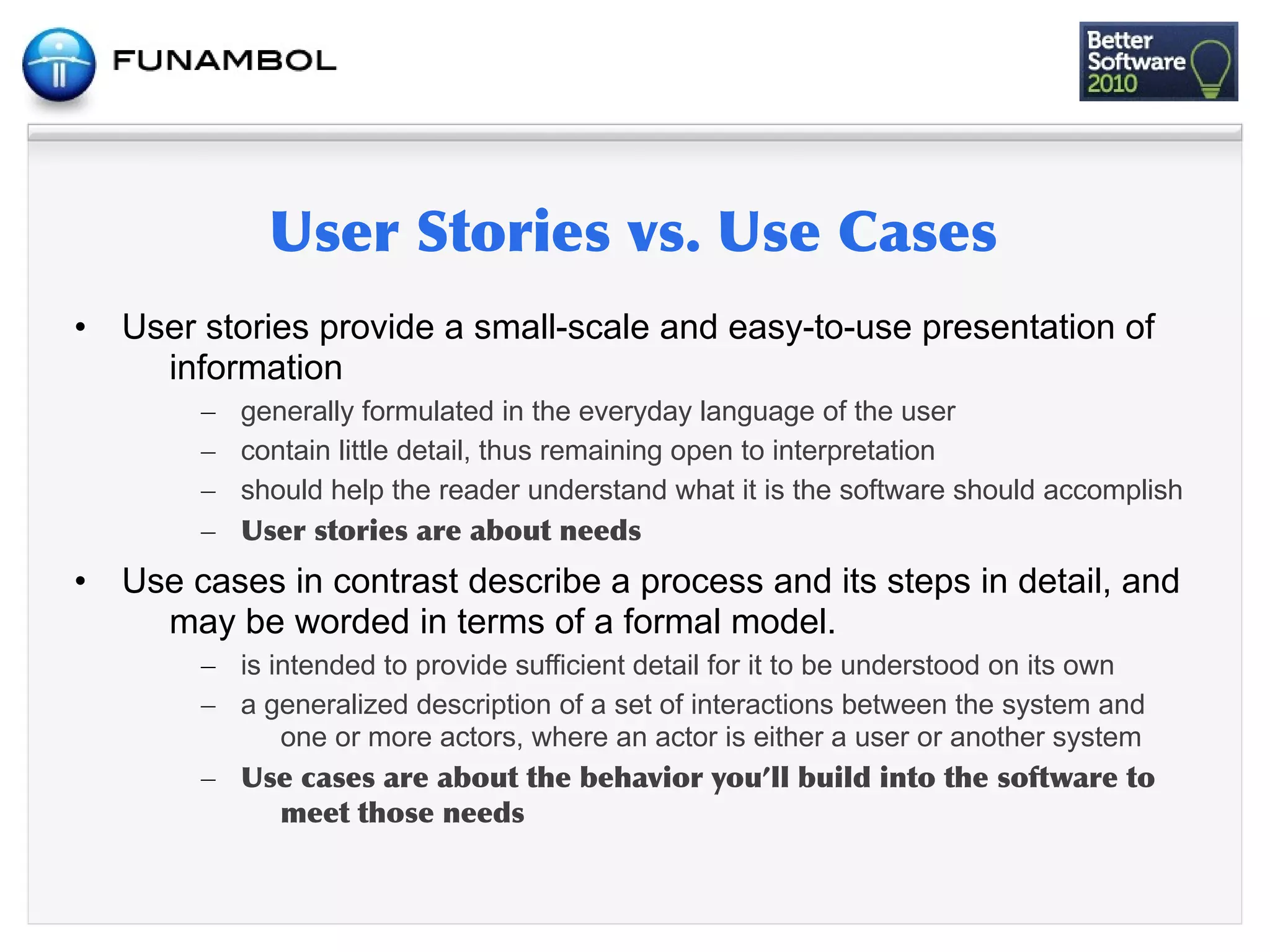 •   User stories provide a small-scale and easy-to-use presentation of
      information
         – generally formulated in the everyday language of the user
         – contain little detail, thus remaining open to interpretation
         – should help the reader understand what it is the software should accomplish
         –      	
         	
   	
      	
 
•   Use cases in contrast describe a process and its steps in detail, and
      may be worded in terms of a formal model.
         – is intended to provide sufficient detail for it to be understood on its own
         – a generalized description of a set of interactions between the system and
               one or more actors, where an actor is either a user or another system
         –      	
      	
  	
    	
   	
          	
        	
    	
   	
  	
         	
  	
 
                    	
        	
 
 