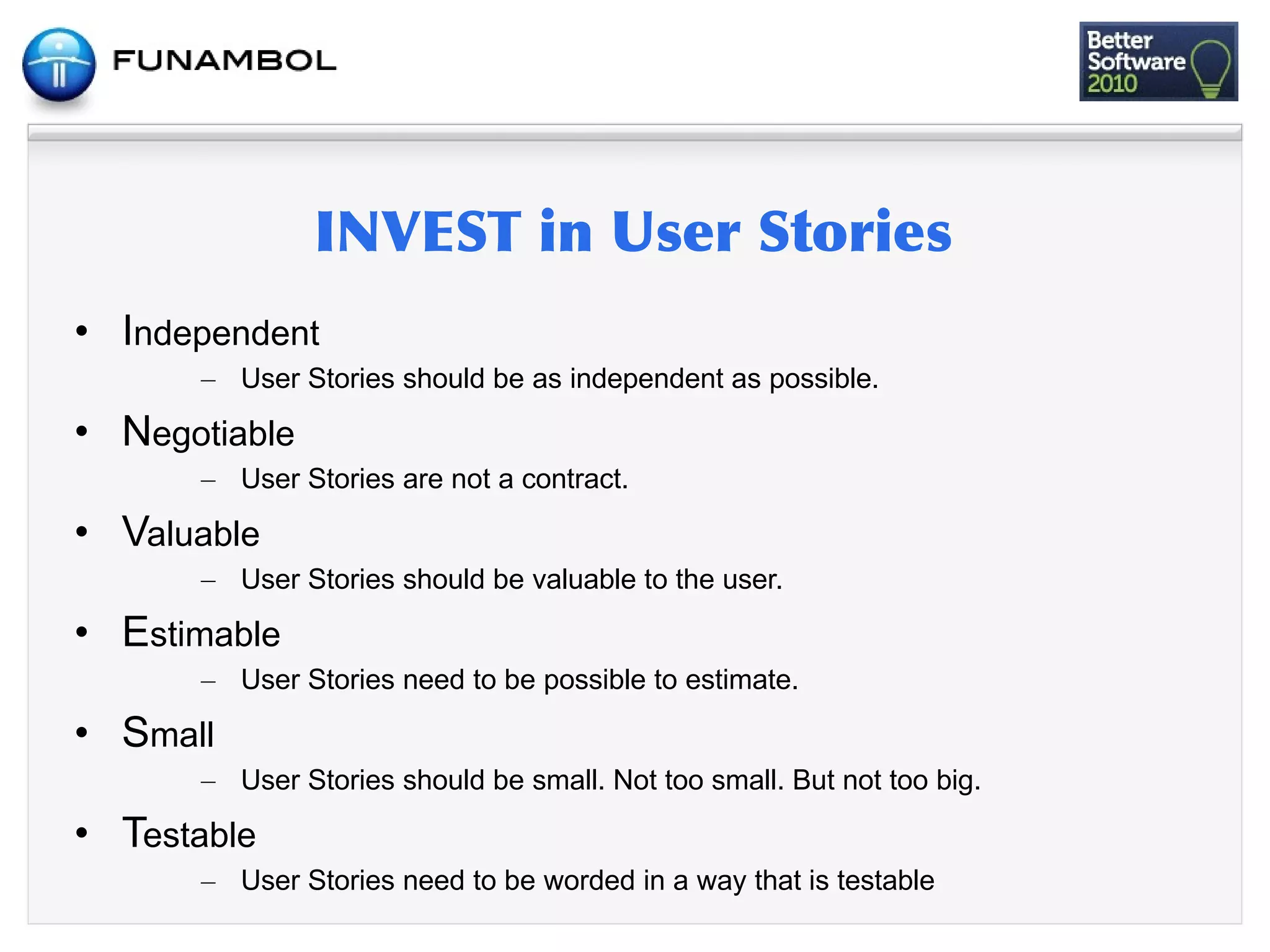 • Independent
      – User Stories should be as independent as possible.

• Negotiable
      – User Stories are not a contract.

• Valuable
      – User Stories should be valuable to the user.

• Estimable
      – User Stories need to be possible to estimate.

• Small
      – User Stories should be small. Not too small. But not too big.

• Testable
      – User Stories need to be worded in a way that is testable
 