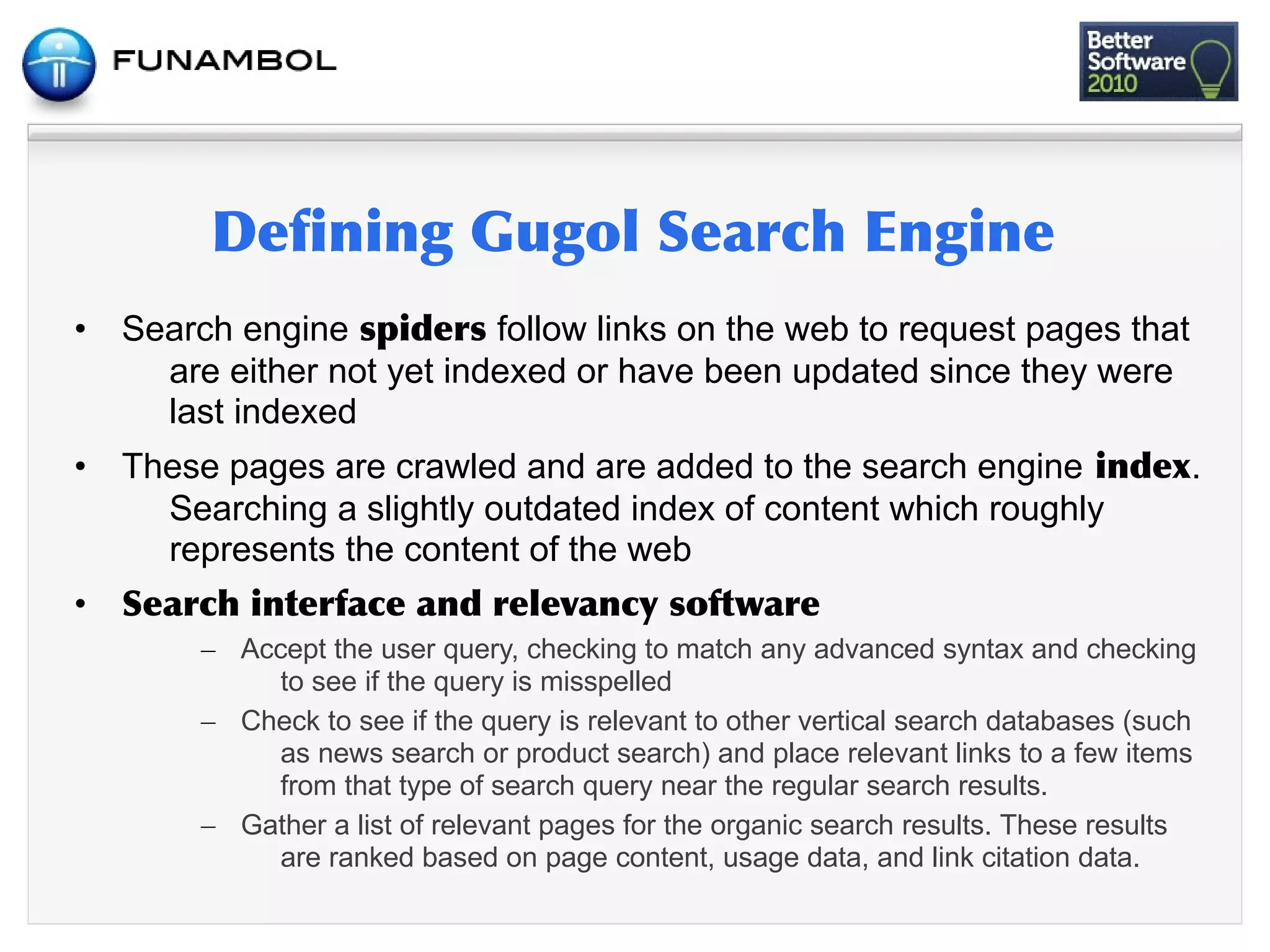 •   Search engine           follow links on the web to request pages that
      are either not yet indexed or have been updated since they were
      last indexed
•   These pages are crawled and are added to the search engine                          .
      Searching a slightly outdated index of content which roughly
      represents the content of the web
•           	
           	
          	
           	
 
         – Accept the user query, checking to match any advanced syntax and checking
              to see if the query is misspelled
         – Check to see if the query is relevant to other vertical search databases (such
              as news search or product search) and place relevant links to a few items
              from that type of search query near the regular search results.
         – Gather a list of relevant pages for the organic search results. These results
              are ranked based on page content, usage data, and link citation data.
 