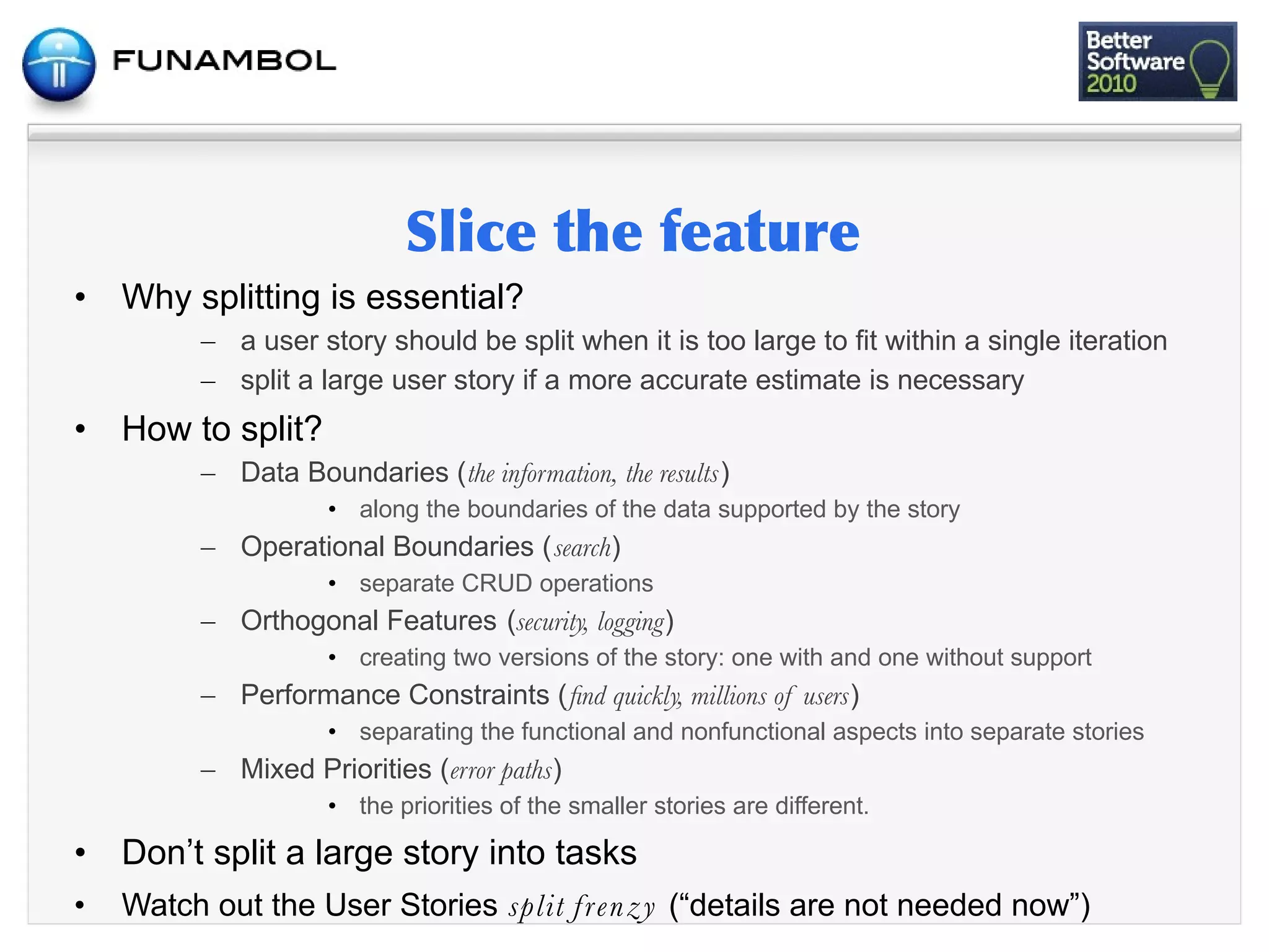 •   Why splitting is essential?
          – a user story should be split when it is too large to fit within a single iteration
          – split a large user story if a more accurate estimate is necessary
•   How to split?
          – Data Boundaries (the information, the results)
                     • along the boundaries of the data supported by the story
          – Operational Boundaries (search)
                     • separate CRUD operations
          – Orthogonal Features (security, logging)
                     • creating two versions of the story: one with and one without support
          – Performance Constraints (ﬁnd quickly, millions of users)
                     • separating the functional and nonfunctional aspects into separate stories
          – Mixed Priorities (error paths)
                     • the priorities of the smaller stories are different.

•   Don’t split a large story into tasks
•   Watch out the User Stories split f re n z y (“details are not needed now”)
 