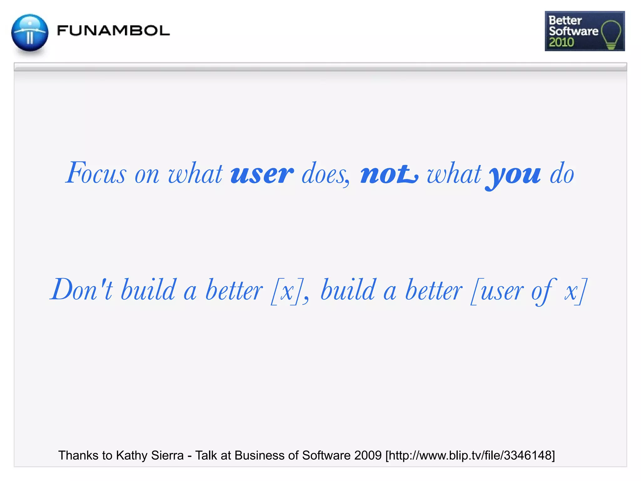 Focus on what user does, not what you do


Don't build a better [x], build a better [user of x]



Thanks to Kathy Sierra - Talk at Business of Software 2009 [http://www.blip.tv/file/3346148]
 