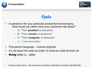 •   In general or for your particular product/service/company,
       what would you rather have your customers talk about?
         – A. “Their            is awesome”
         – B. “Their           is awesome”
         – C. “Their              is awesome”
         – D. “ 	
    	
         ”

•   First-person language... reverse engineer
•   It's not about the tools we build, it's what our tools let them do
•             better is... better



    Thanks to Kathy Sierra - Talk at Business of Software 2009 [http://www.blip.tv/file/3346148]
 