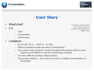 •   What's that?                                                       Kent Beck coined the term
                                                                          user stories in Extreme
•   3C                                                                 Programming Explained 1 st
                                                                                     Edition, 1999
         – Card
         – Conversation
         – Confirmation
•   Limitations
         – It's not just “As a ... I want to... so that...”
         – Without acceptance tests are open to interpretation
         – They require close customer contact throughout the project which in some
                cases may be difficult or may be unnecessary overhead
         – Can have difficulty scaling to large projects
         – Conversation starters... fail to serve as a form of reliable documentation of
                the system
 
