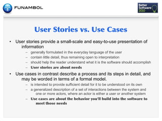 •   User stories provide a small-scale and easy-to-use presentation of
      information
         – generally formulated in the everyday language of the user
         – contain little detail, thus remaining open to interpretation
         – should help the reader understand what it is the software should accomplish
         –      	
         	
   	
      	
 
•   Use cases in contrast describe a process and its steps in detail, and
      may be worded in terms of a formal model.
         – is intended to provide sufficient detail for it to be understood on its own
         – a generalized description of a set of interactions between the system and
               one or more actors, where an actor is either a user or another system
         –      	
      	
  	
    	
   	
          	
        	
    	
   	
  	
         	
  	
 
                    	
        	
 
 