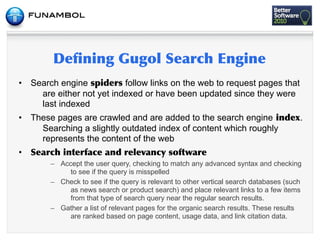 •   Search engine           follow links on the web to request pages that
      are either not yet indexed or have been updated since they were
      last indexed
•   These pages are crawled and are added to the search engine                          .
      Searching a slightly outdated index of content which roughly
      represents the content of the web
•           	
           	
          	
           	
 
         – Accept the user query, checking to match any advanced syntax and checking
              to see if the query is misspelled
         – Check to see if the query is relevant to other vertical search databases (such
              as news search or product search) and place relevant links to a few items
              from that type of search query near the regular search results.
         – Gather a list of relevant pages for the organic search results. These results
              are ranked based on page content, usage data, and link citation data.
 