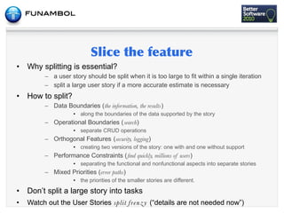 •   Why splitting is essential?
          – a user story should be split when it is too large to fit within a single iteration
          – split a large user story if a more accurate estimate is necessary
•   How to split?
          – Data Boundaries (the information, the results)
                     • along the boundaries of the data supported by the story
          – Operational Boundaries (search)
                     • separate CRUD operations
          – Orthogonal Features (security, logging)
                     • creating two versions of the story: one with and one without support
          – Performance Constraints (ﬁnd quickly, millions of users)
                     • separating the functional and nonfunctional aspects into separate stories
          – Mixed Priorities (error paths)
                     • the priorities of the smaller stories are different.

•   Don’t split a large story into tasks
•   Watch out the User Stories split f re n z y (“details are not needed now”)
 