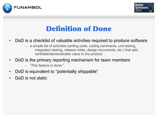 •   DoD is a checklist of valuable activities required to produce software
         – a simple list of activities (writing code, coding comments, unit testing,
              integration testing, release notes, design documents, etc.) that add
              verifiable/demonstrable value to the product
•   DoD is the primary reporting mechanism for team members
         – “This feature is done.”
•   DoD is equivalent to “potentially shippable”
•   DoD is not static
 