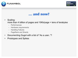 •   Scaling:
    more than 4 billion of pages and 10Kb/page = tens of terabytes
     –   Performances
     –   Hardware requirements
     –   Handling Failures
     –   PageRank and Shards
•   Documenting Gugol with a list of “As a user..”?
•   Prototypes and Spikes
 