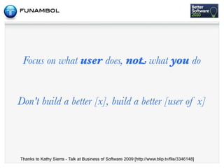 Focus on what user does, not what you do


Don't build a better [x], build a better [user of x]



Thanks to Kathy Sierra - Talk at Business of Software 2009 [http://www.blip.tv/file/3346148]
 