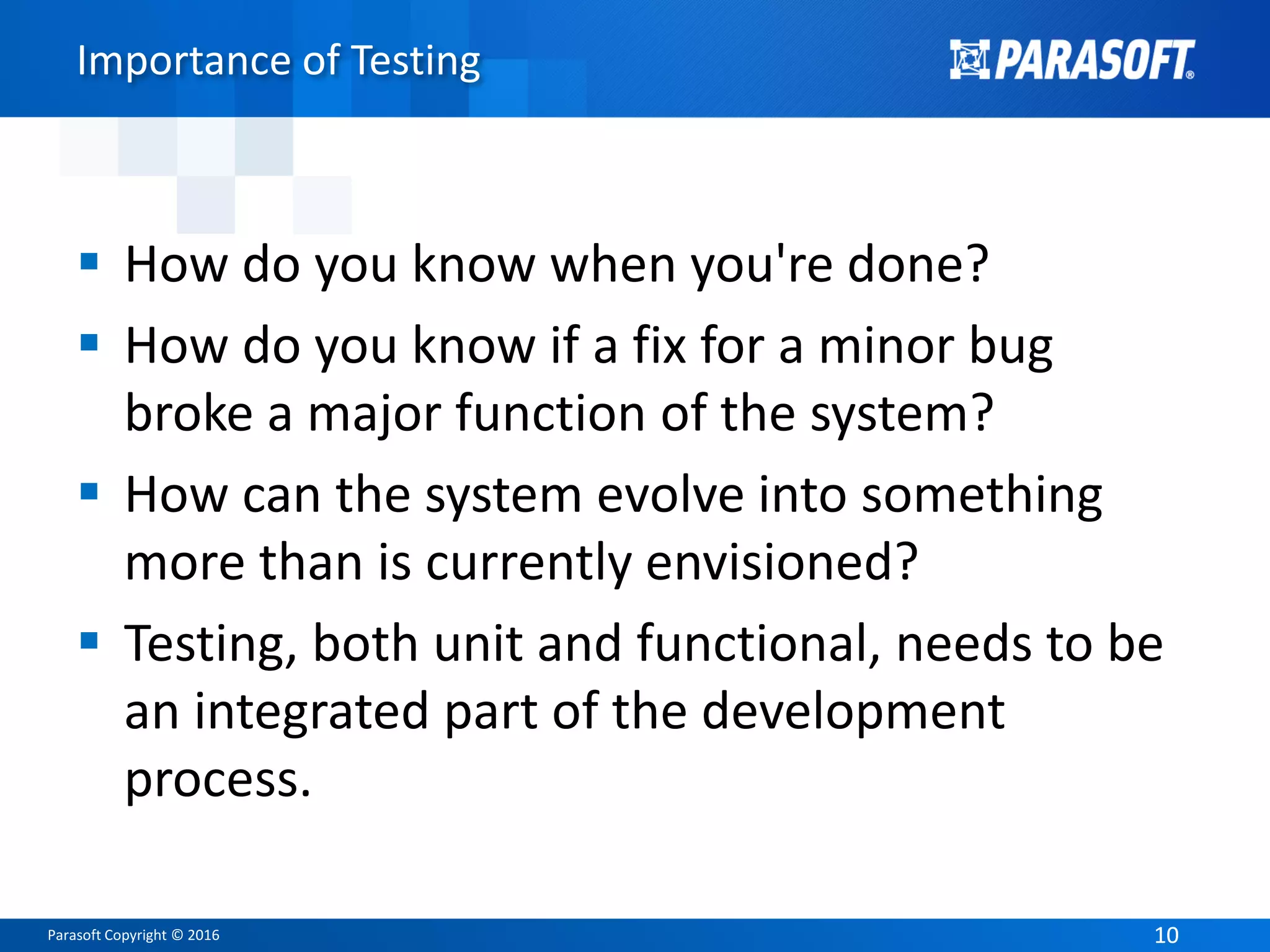 Parasoft Copyright © 2016 1010
Importance of Testing
 How do you know when you're done?
 How do you know if a fix for a minor bug
broke a major function of the system?
 How can the system evolve into something
more than is currently envisioned?
 Testing, both unit and functional, needs to be
an integrated part of the development
process.
 