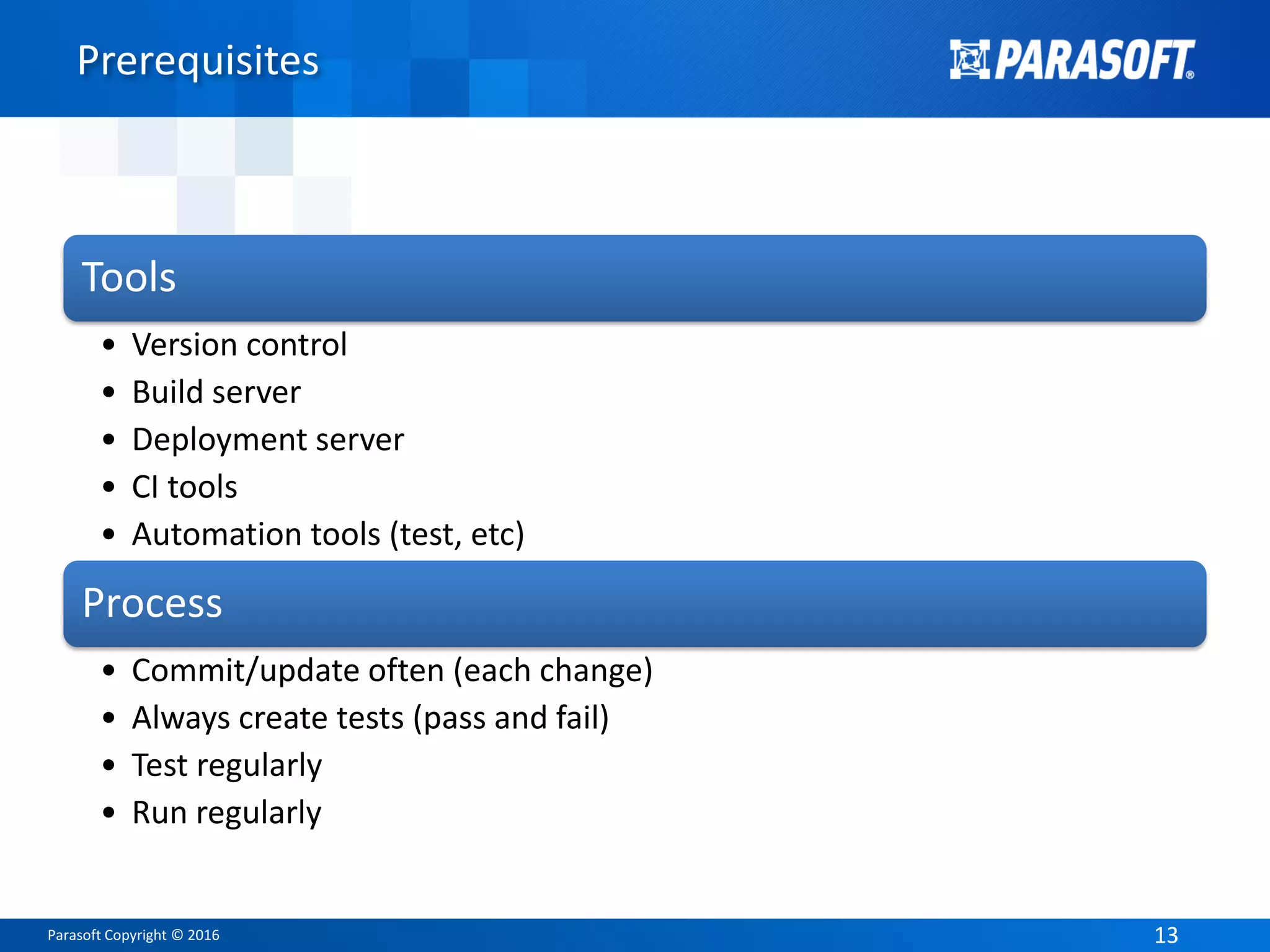 Parasoft Copyright © 2016 1313
Prerequisites
Tools
• Version control
• Build server
• Deployment server
• CI tools
• Automation tools (test, etc)
Process
• Commit/update often (each change)
• Always create tests (pass and fail)
• Test regularly
• Run regularly
 