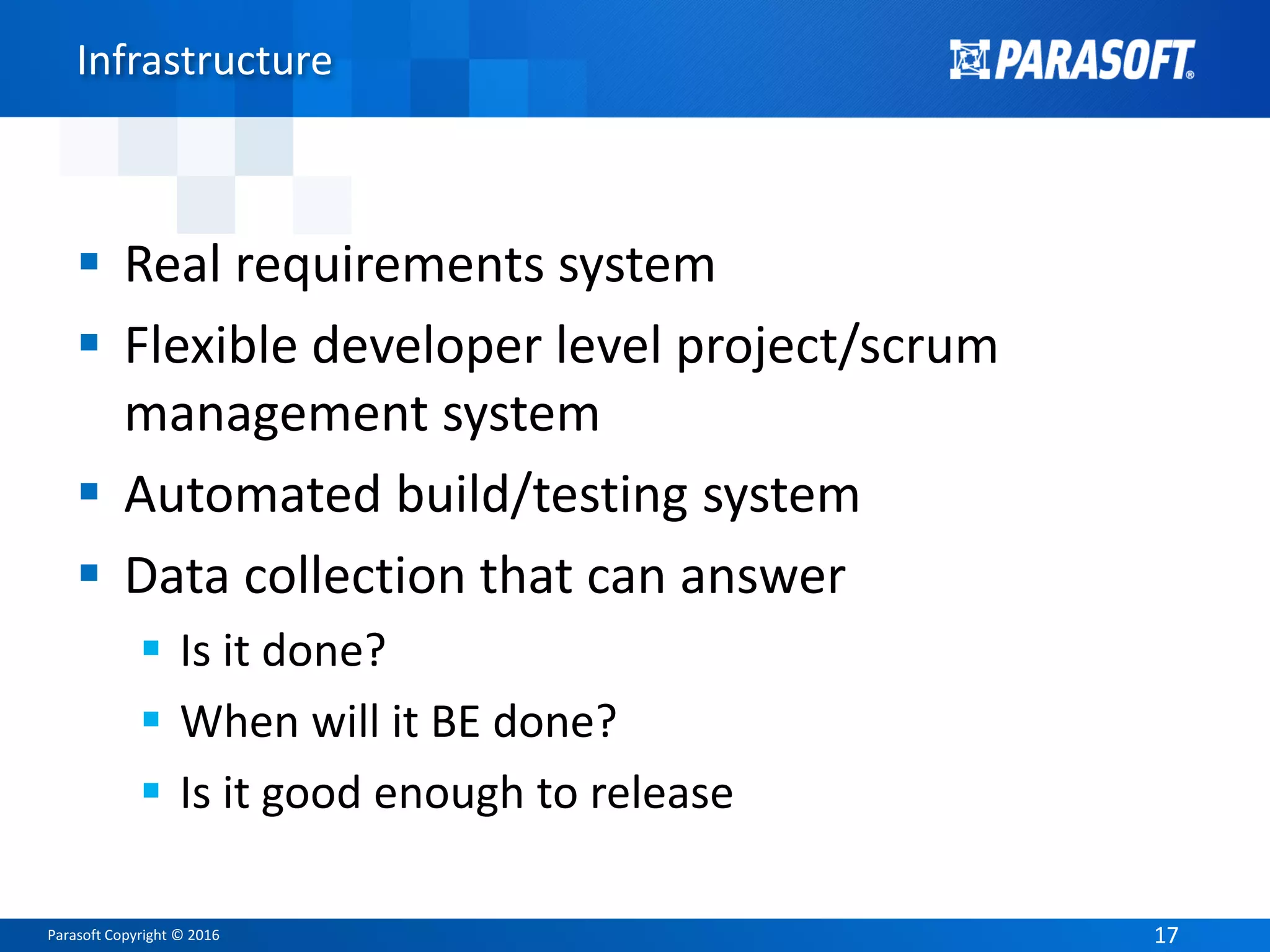 Parasoft Copyright © 2016 1717
Infrastructure
 Real requirements system
 Flexible developer level project/scrum
management system
 Automated build/testing system
 Data collection that can answer
 Is it done?
 When will it BE done?
 Is it good enough to release
 