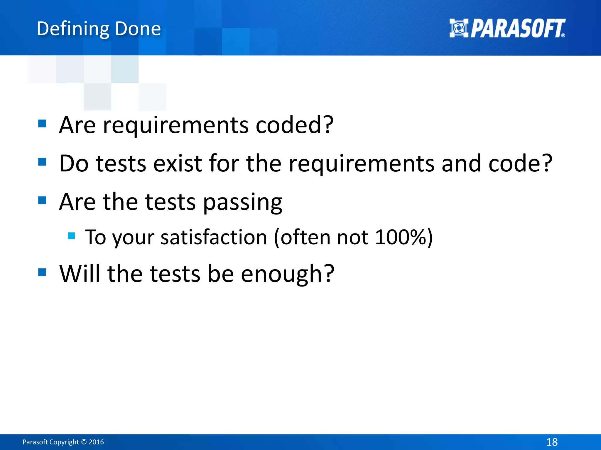 Parasoft Copyright © 2016 1818
Defining Done
 Are requirements coded?
 Do tests exist for the requirements and code?
 Are the tests passing
 To your satisfaction (often not 100%)
 Will the tests be enough?
 