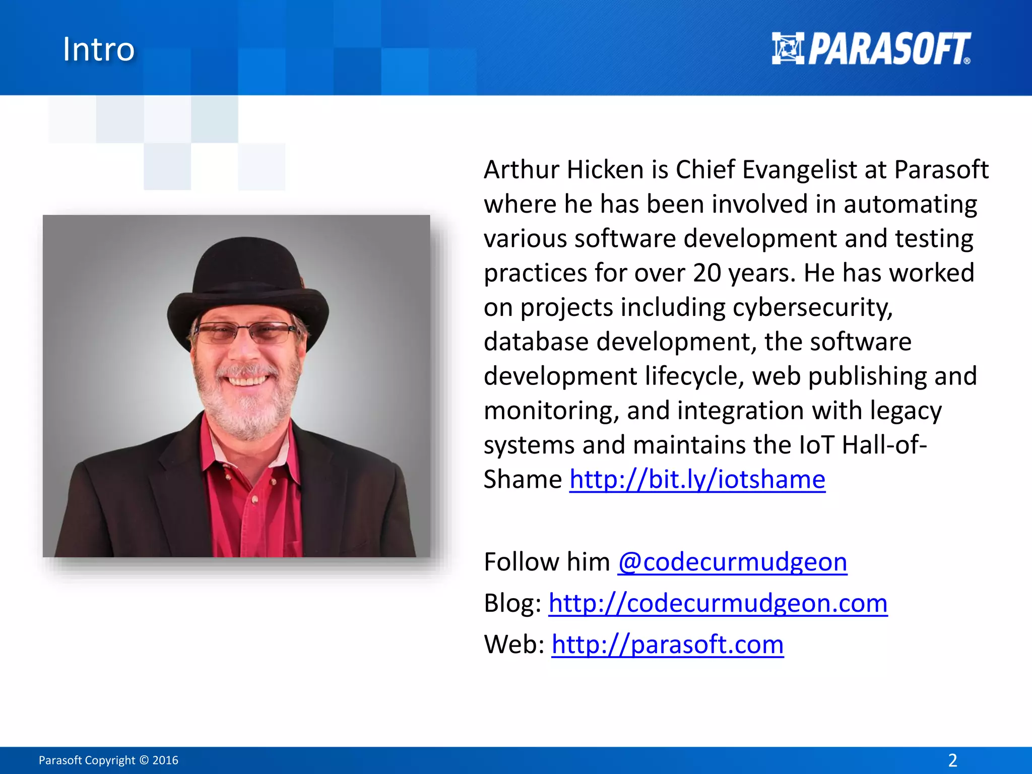 Parasoft Copyright © 2016 22
Intro
Arthur Hicken is Chief Evangelist at Parasoft
where he has been involved in automating
various software development and testing
practices for over 20 years. He has worked
on projects including cybersecurity,
database development, the software
development lifecycle, web publishing and
monitoring, and integration with legacy
systems and maintains the IoT Hall-of-
Shame http://bit.ly/iotshame
Follow him @codecurmudgeon
Blog: http://codecurmudgeon.com
Web: http://parasoft.com
 