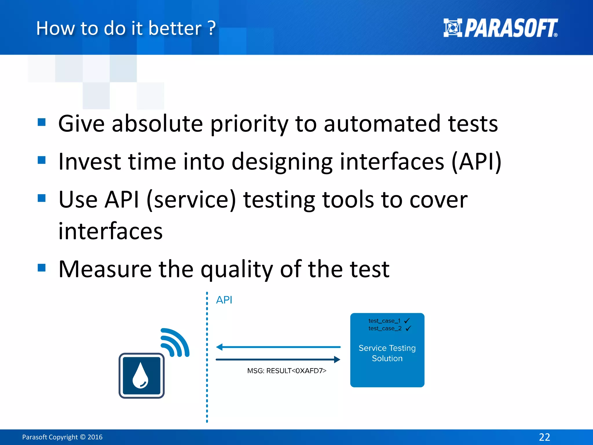 Parasoft Copyright © 2016 2222
How to do it better ?
 Give absolute priority to automated tests
 Invest time into designing interfaces (API)
 Use API (service) testing tools to cover
interfaces
 Measure the quality of the test
 