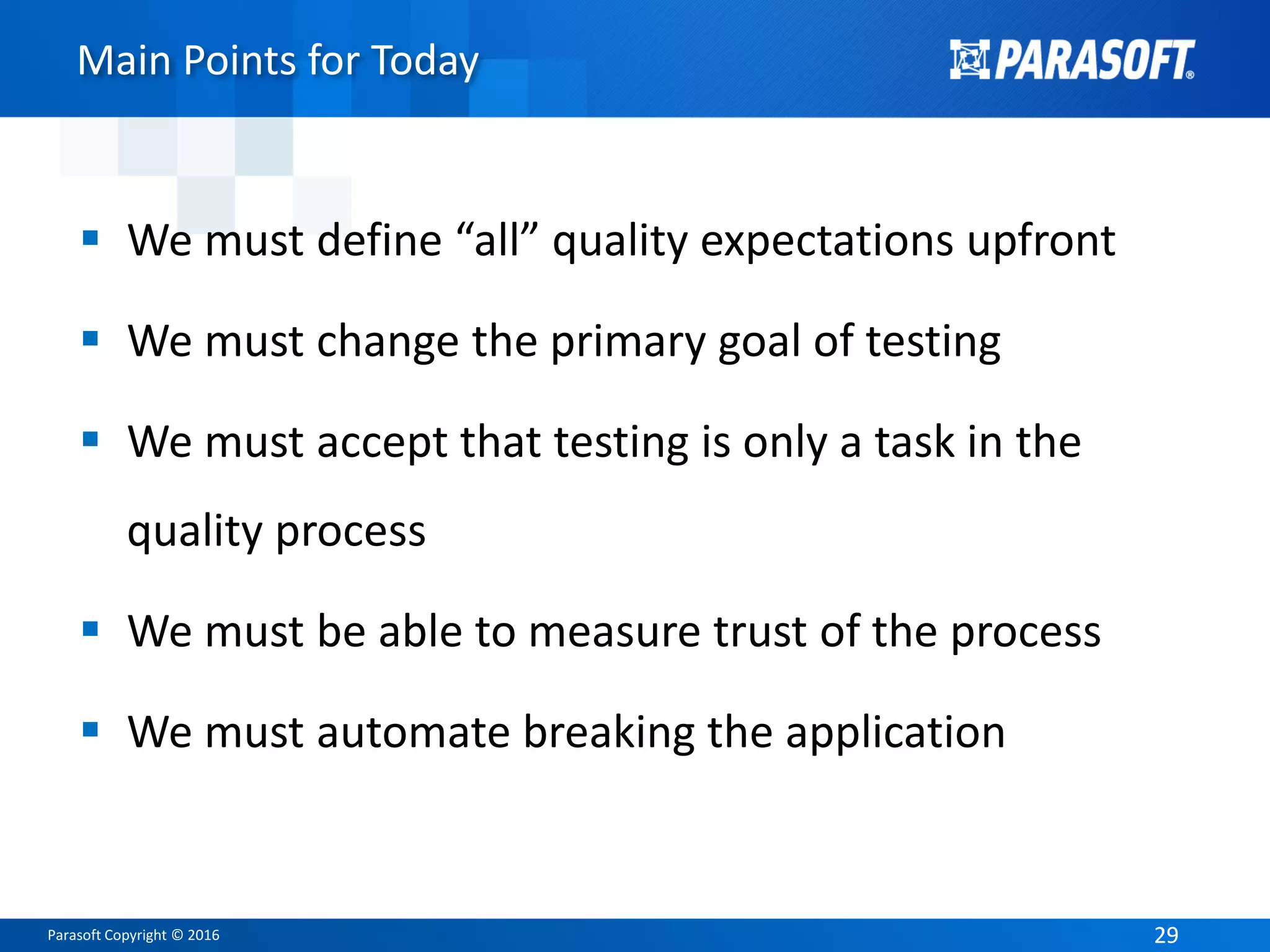 Parasoft Copyright © 2016 2929
Main Points for Today
 We must define “all” quality expectations upfront
 We must change the primary goal of testing
 We must accept that testing is only a task in the
quality process
 We must be able to measure trust of the process
 We must automate breaking the application
 