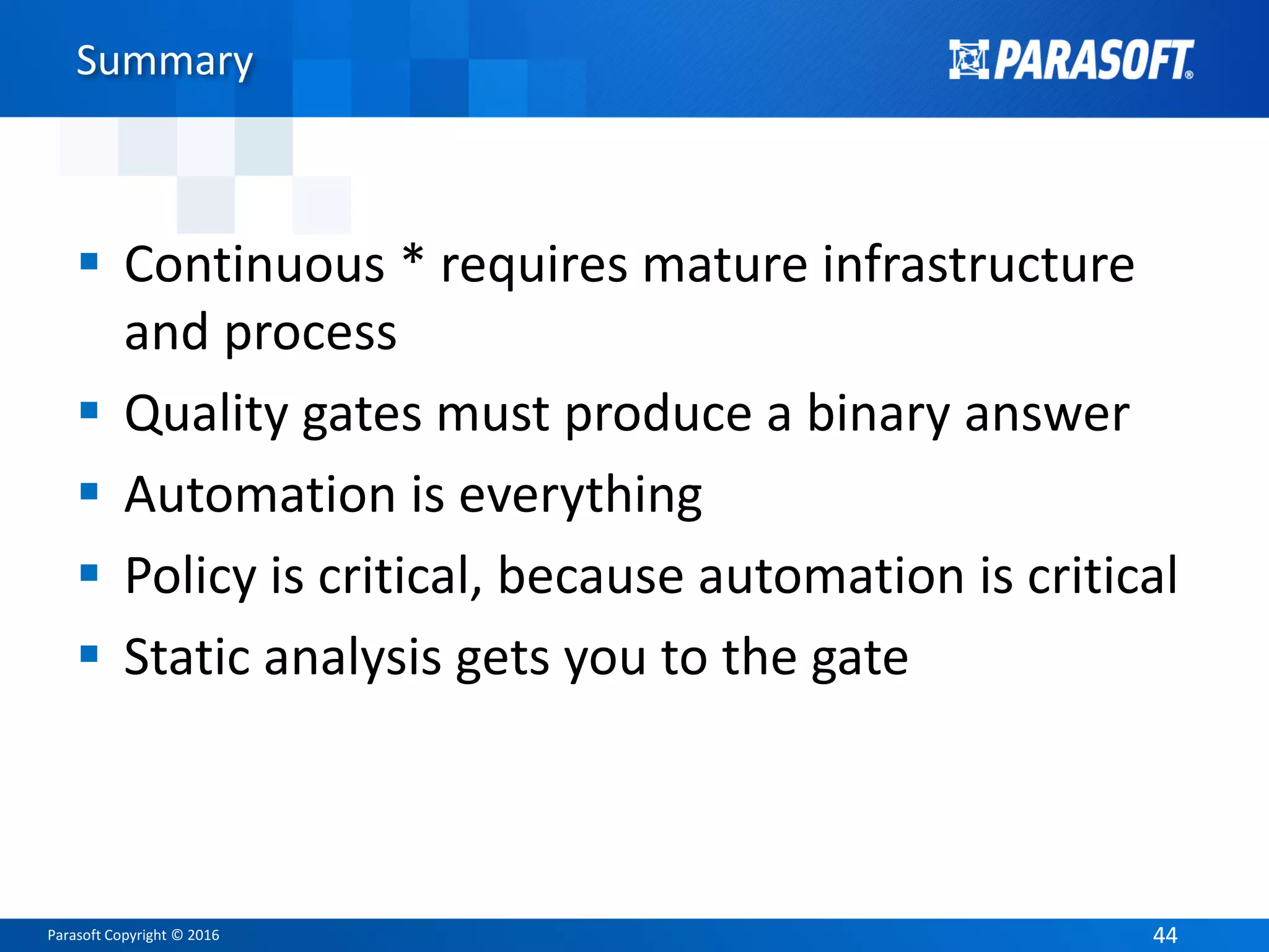 Parasoft Copyright © 2016 4444
Summary
 Continuous * requires mature infrastructure
and process
 Quality gates must produce a binary answer
 Automation is everything
 Policy is critical, because automation is critical
 Static analysis gets you to the gate
 