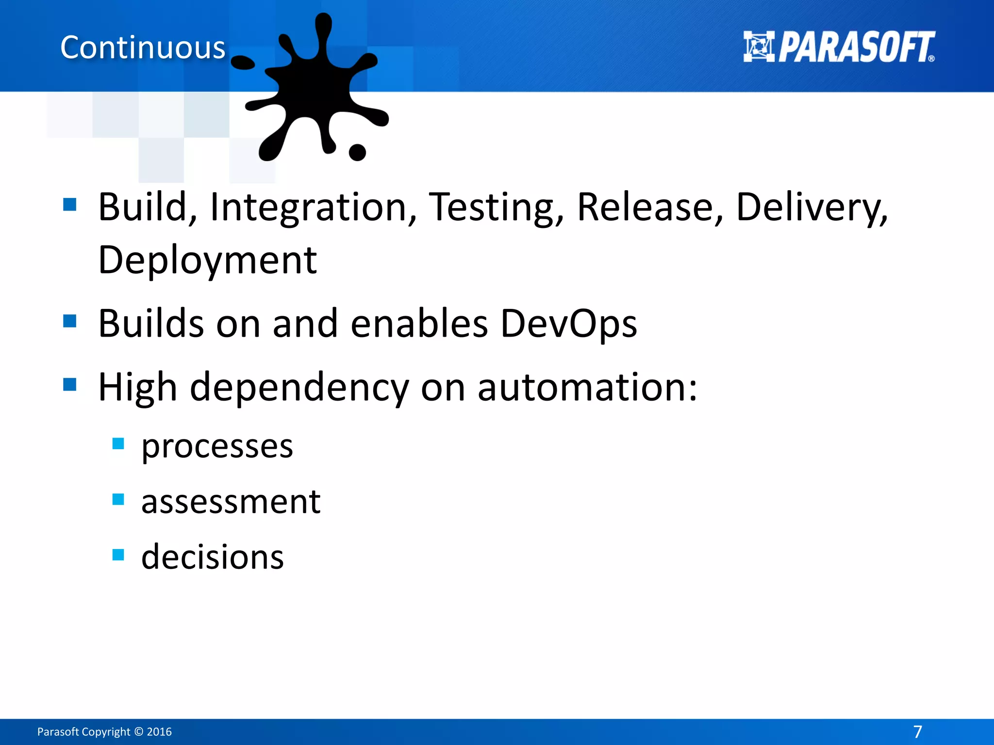Parasoft Copyright © 2016 77
Continuous
 Build, Integration, Testing, Release, Delivery,
Deployment
 Builds on and enables DevOps
 High dependency on automation:
 processes
 assessment
 decisions
 