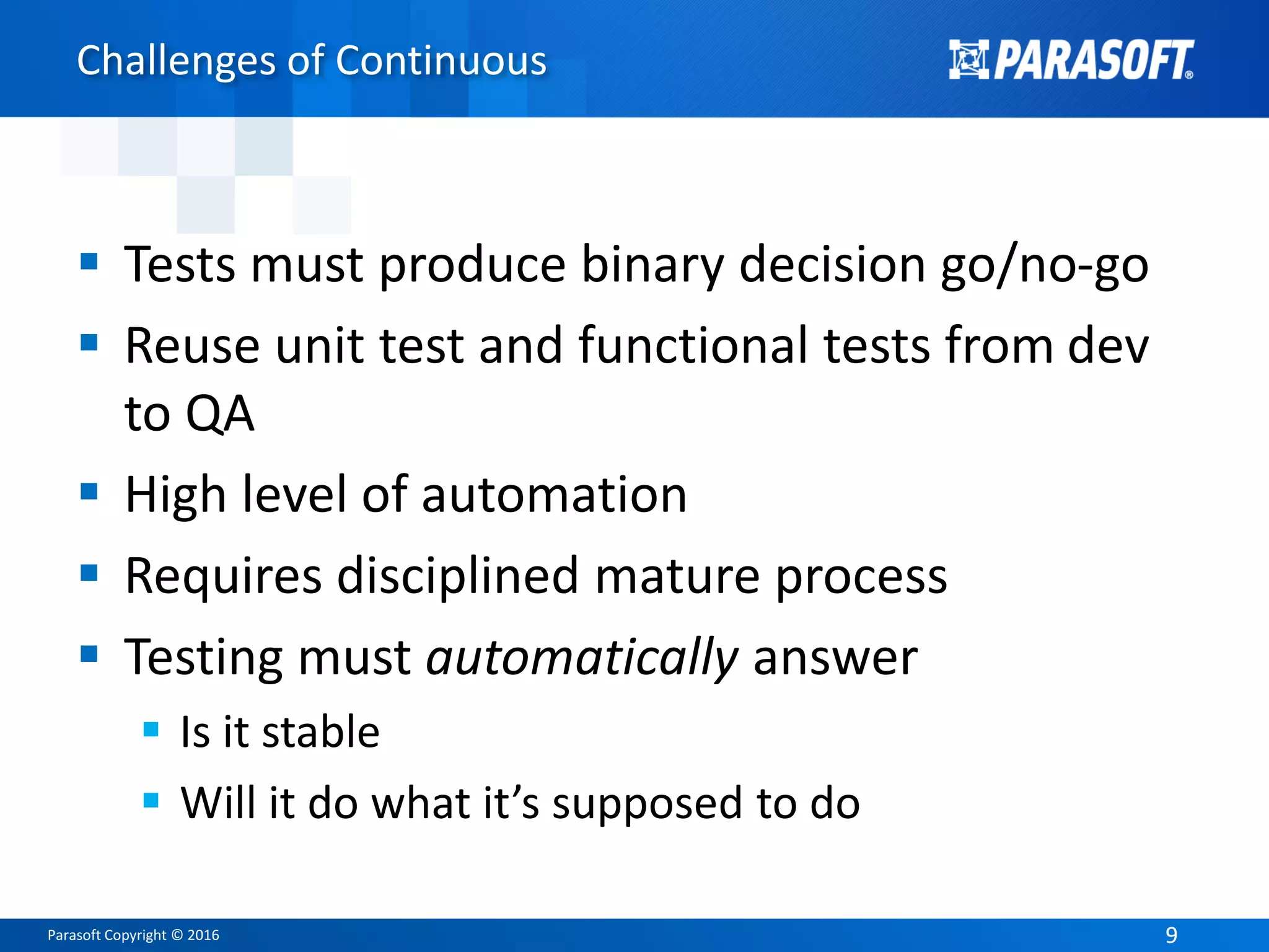 Parasoft Copyright © 2016 99
Challenges of Continuous
 Tests must produce binary decision go/no-go
 Reuse unit test and functional tests from dev
to QA
 High level of automation
 Requires disciplined mature process
 Testing must automatically answer
 Is it stable
 Will it do what it’s supposed to do
 