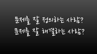 문제를 잘 정의하는 사람?
문제를 잘 해결하는 사람?
 