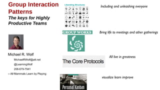 Group Interaction              Liberating Structures


Patterns                                               Including and unleashing everyone
The keys for Highly
Productive Teams


                                                       Bring life to meetings and other gatherings




Michael R. Wolf                                                 All live in greatness
    MichaelRWolf@att.net
    @LearningWolf
    206-679-7941
                                                                visualize learn improve
All Mammals Learn by Playing
 