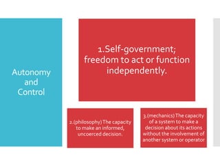 Autonomy
and
Control

1.Self-government;
freedom to act or function
independently.

2.(philosophy) The capacity
to make an informed,
uncoerced decision.

3.(mechanics) The capacity
of a system to make a
decision about its actions
without the involvement of
another system or operator

 