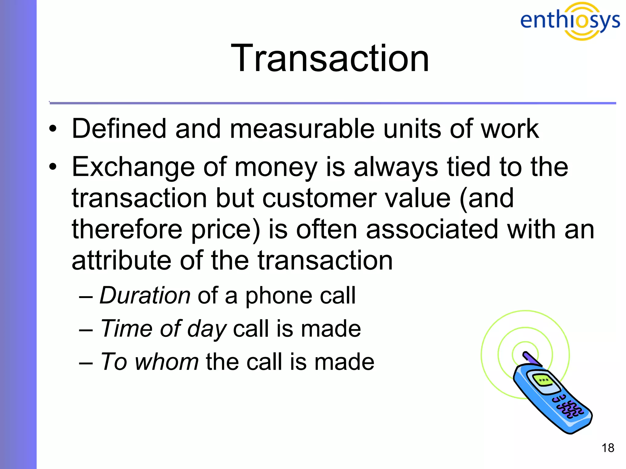 Transaction Defined and measurable units of work Exchange of money is always tied to the transaction but customer value (and therefore price) is often associated with an attribute of the transaction Duration  of a phone call Time of day  call is made To whom  the call is made 