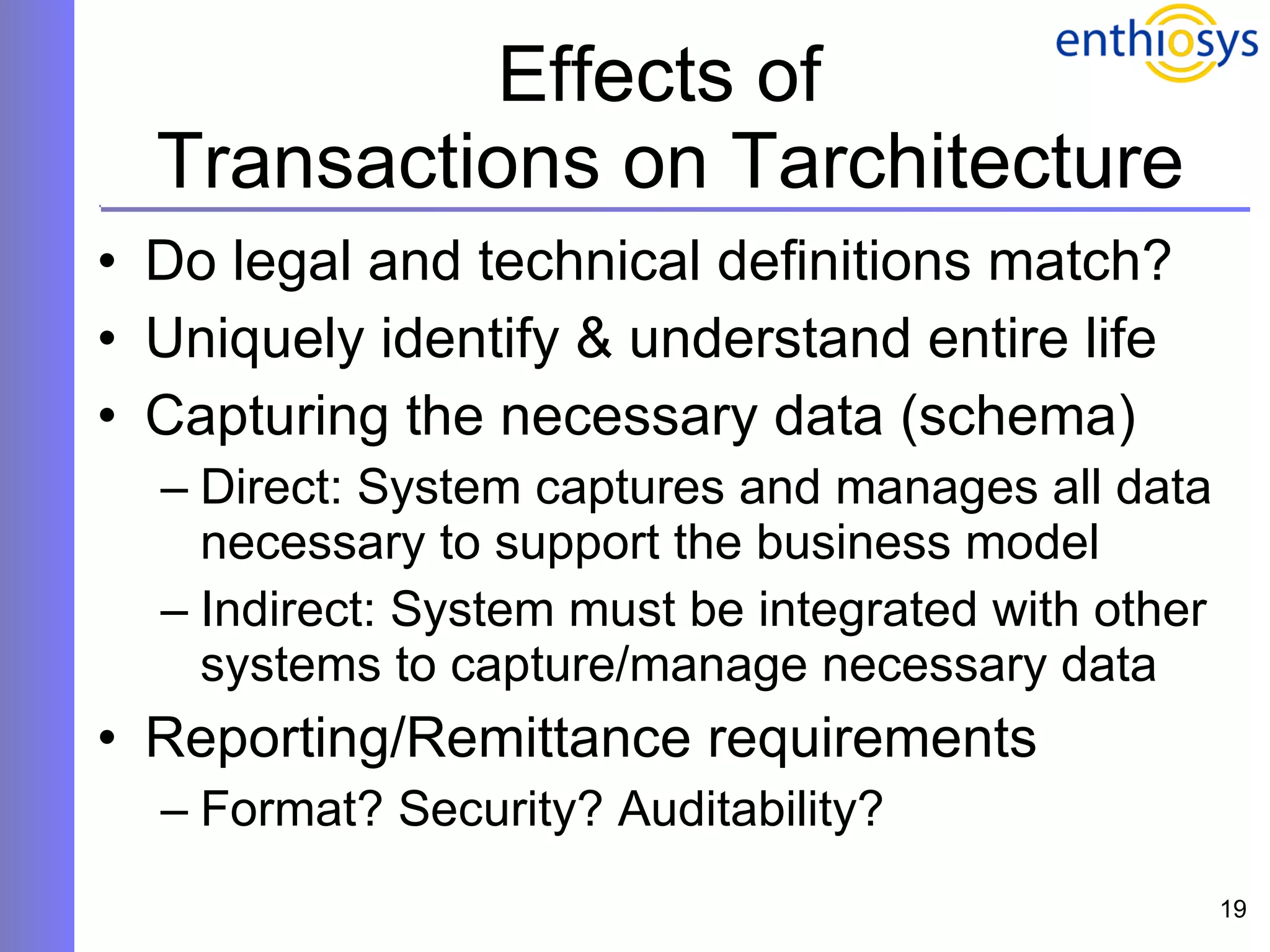 Effects of  Transactions on Tarchitecture Do legal and technical definitions match? Uniquely identify & understand entire life Capturing the necessary data (schema) Direct: System captures and manages all data necessary to support the business model Indirect: System must be integrated with other systems to capture/manage necessary data Reporting/Remittance requirements  Format? Security? Auditability? 