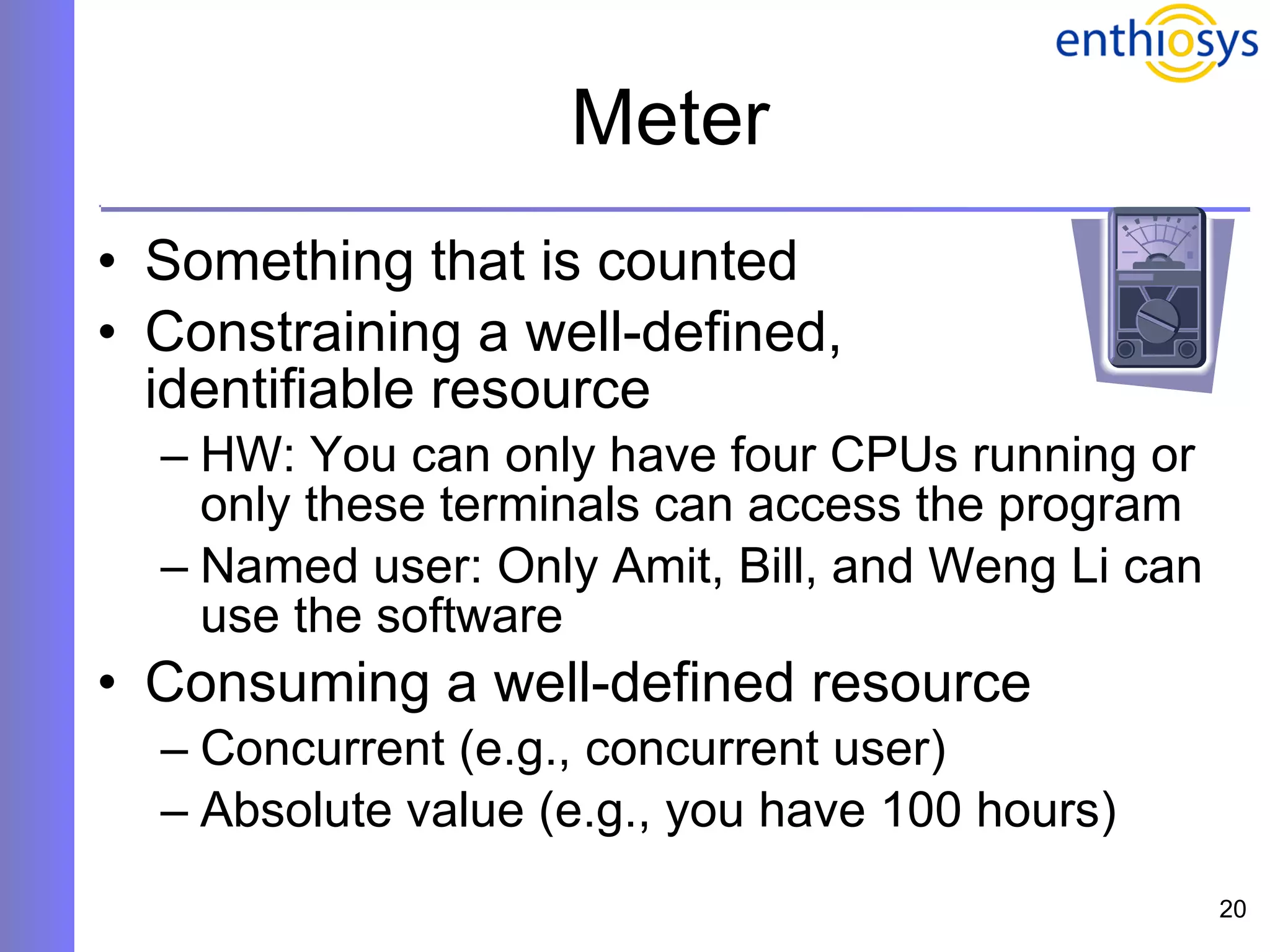 Meter Something that is counted Constraining a well-defined,  identifiable resource HW: You can only have four CPUs running or only these terminals can access the program Named user: Only Amit, Bill, and Weng Li can use the software Consuming a well-defined resource Concurrent (e.g., concurrent user) Absolute value (e.g., you have 100 hours) 
