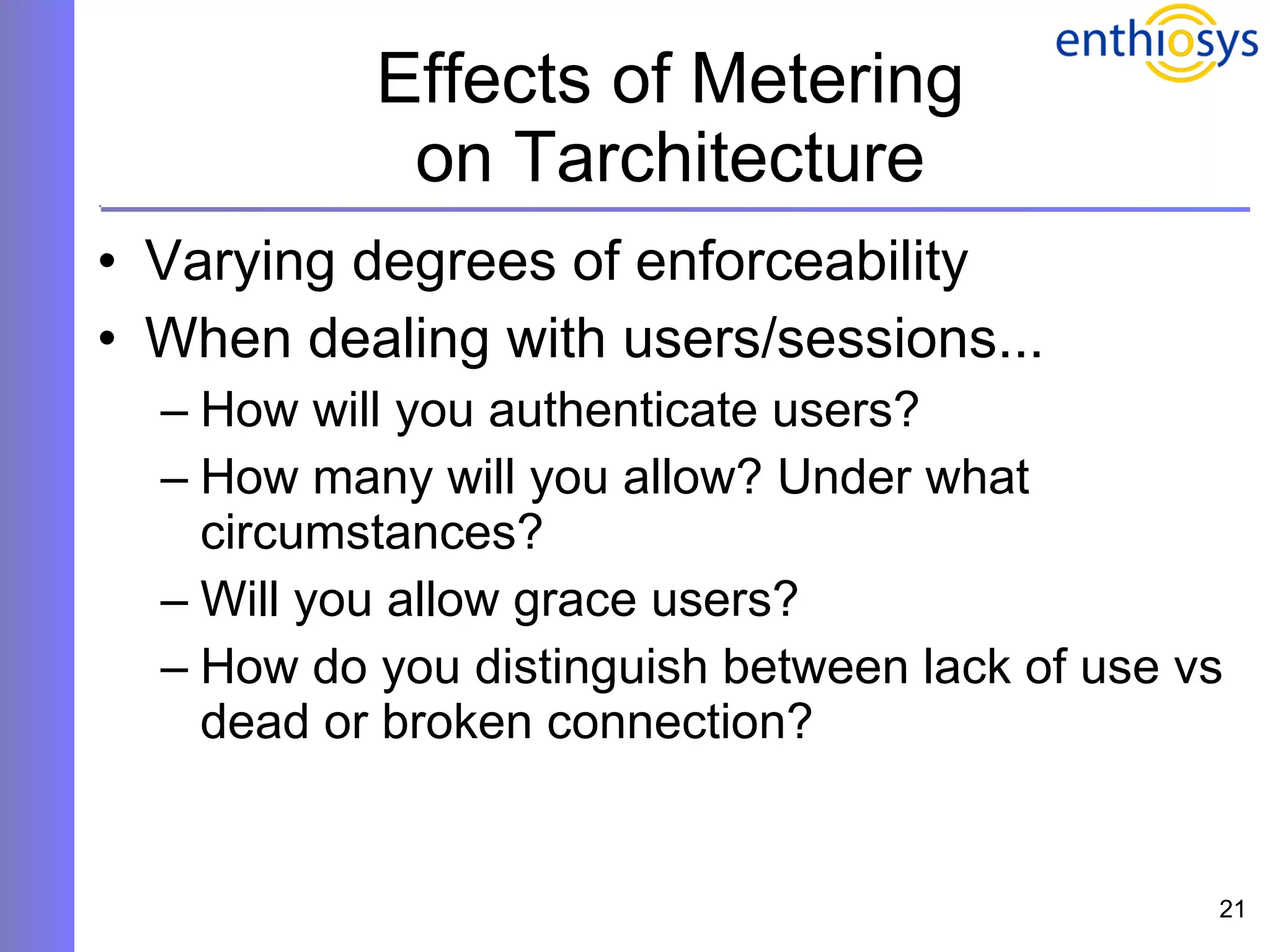 Effects of Metering on Tarchitecture Varying degrees of enforceability When dealing with users/sessions... How will you authenticate users? How many will you allow? Under what circumstances? Will you allow grace users? How do you distinguish between lack of use vs dead or broken connection? 