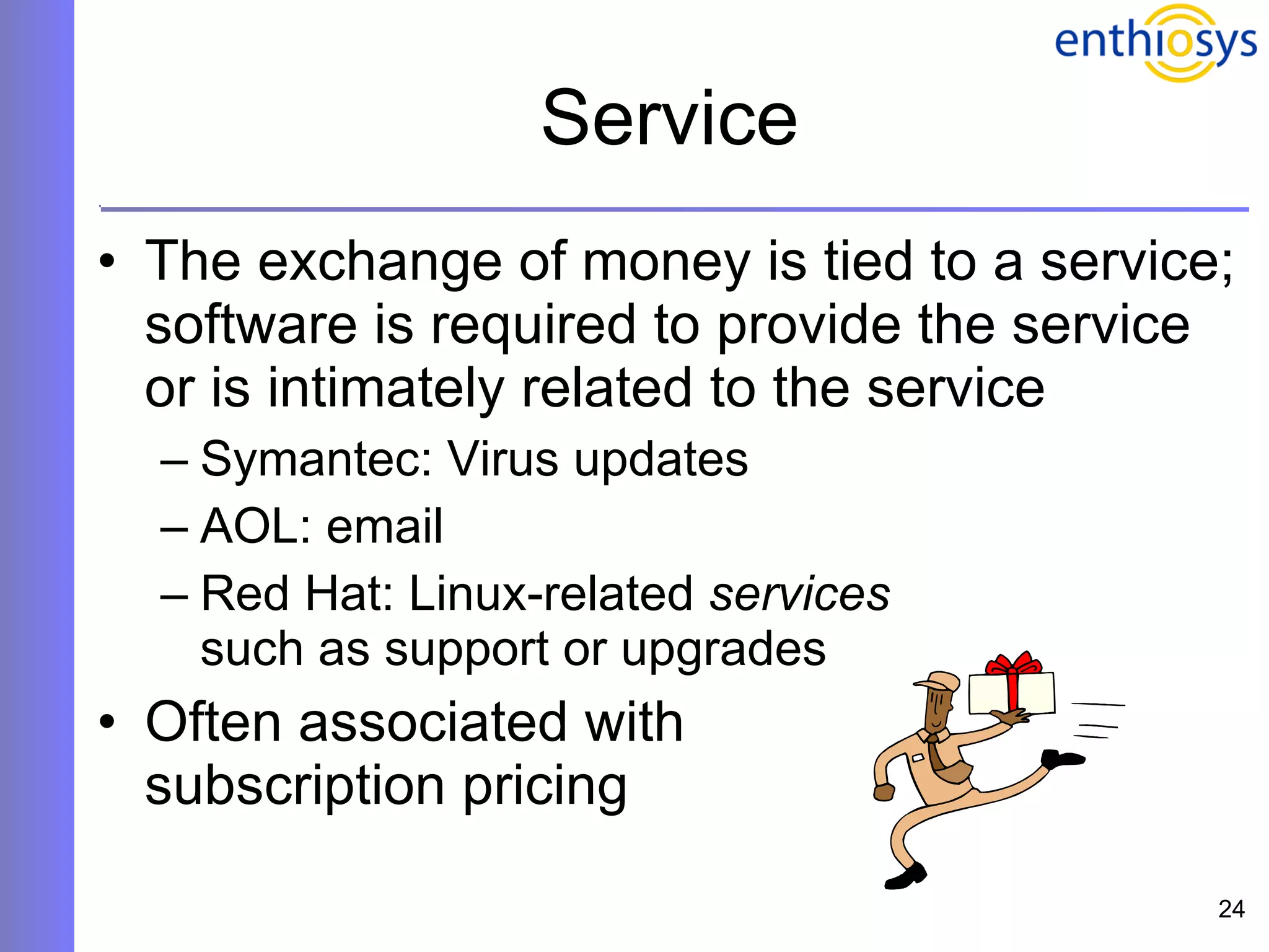 Service The exchange of money is tied to a service; software is required to provide the service or is intimately related to the service Symantec: Virus updates AOL: email  Red Hat: Linux-related  services   such as support or upgrades Often associated with  subscription pricing 