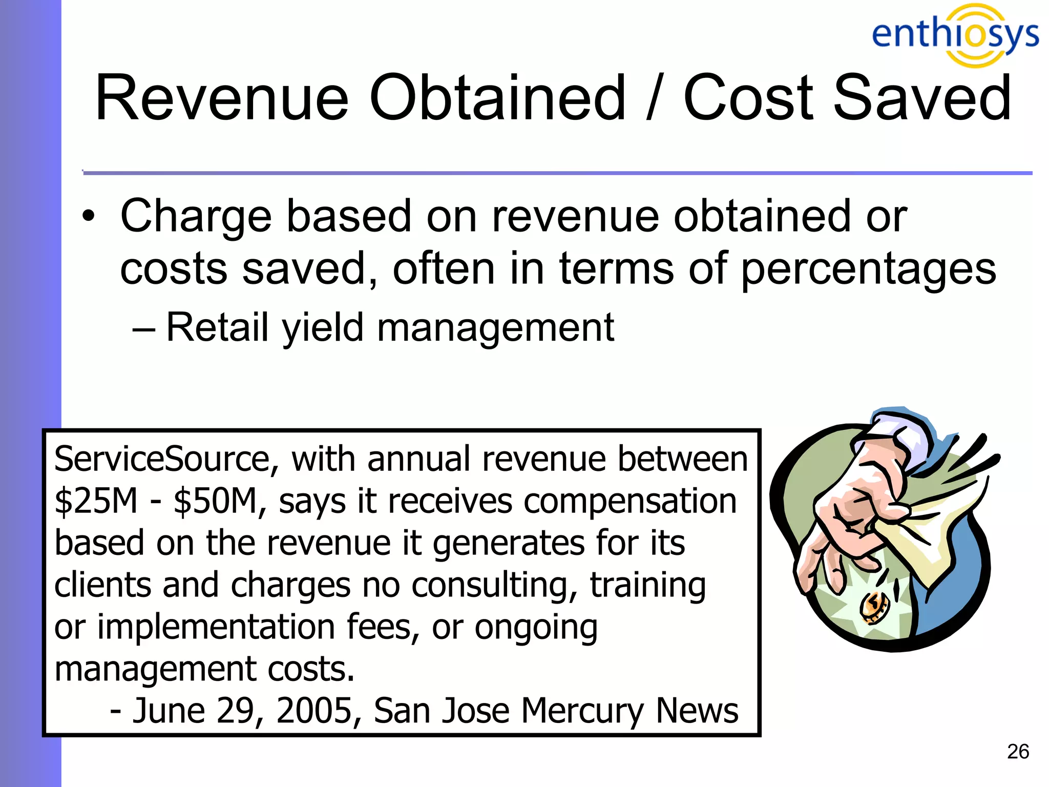 Revenue Obtained / Cost Saved Charge based on revenue obtained or costs saved, often in terms of percentages Retail yield management ServiceSource, with annual revenue between $25M - $50M, says it receives compensation  based on the revenue it generates for its  clients and charges no consulting, training or implementation fees, or ongoing  management costs.  - June 29, 2005, San Jose Mercury News 