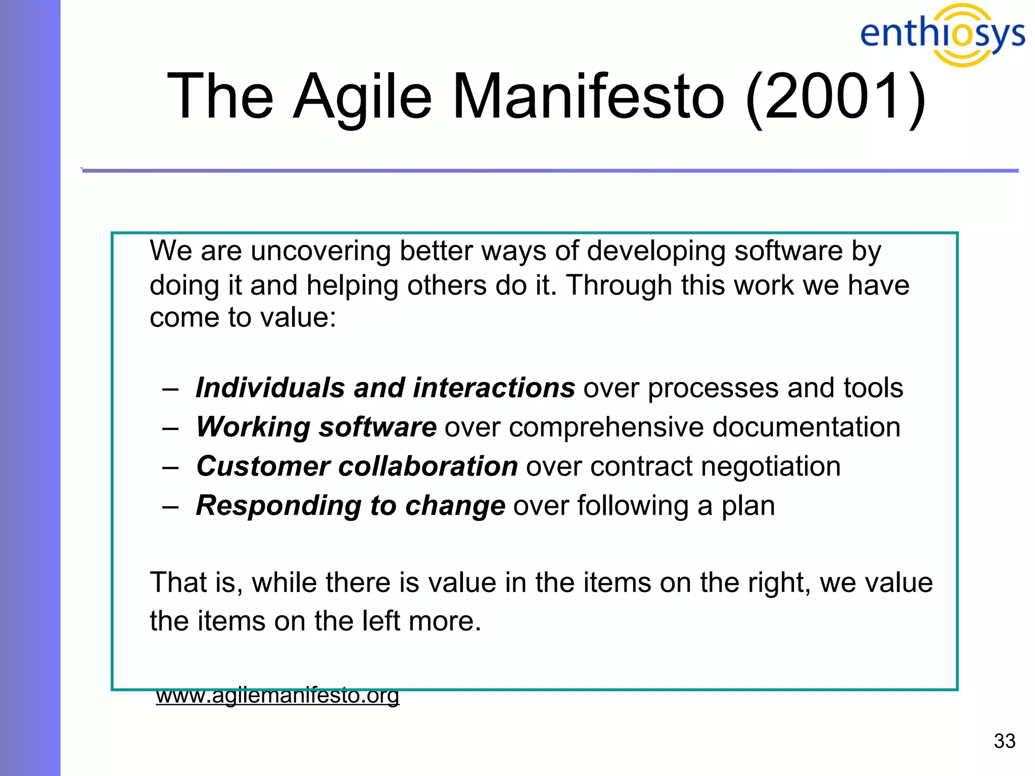 The Agile Manifesto (2001) We are uncovering better ways of developing software by doing it and helping others do it. Through this work we have come to value:  Individuals and interactions  over processes and tools Working software  over comprehensive documentation  Customer collaboration  over contract negotiation Responding to change  over following a plan  That is, while there is value in the items on the right, we value the items on the left more.     www.agilemanifesto.org 