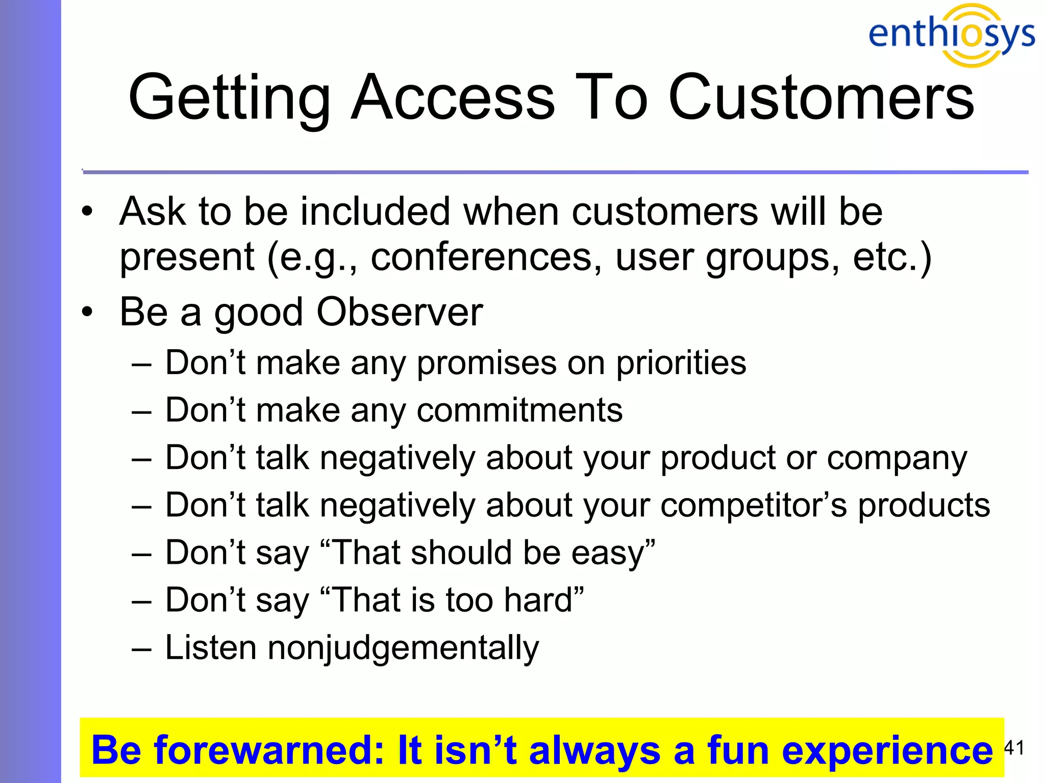Getting Access To Customers Ask to be included when customers will be present (e.g., conferences, user groups, etc.) Be a good Observer Don’t make any promises on priorities Don’t make any commitments Don’t talk negatively about your product or company Don’t talk negatively about your competitor’s products Don’t say “That should be easy”  Don’t say “That is too hard”  Listen nonjudgementally Be forewarned: It isn’t always a fun experience 