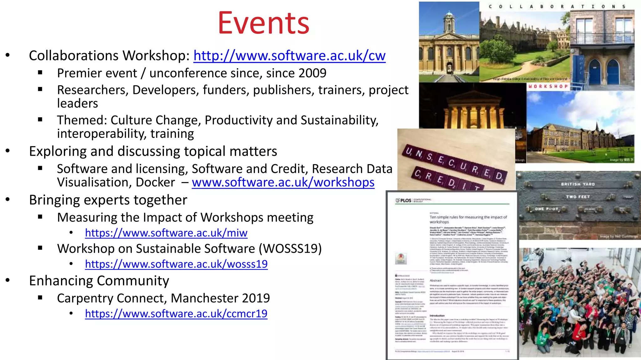www.software.ac.uk
Events
• Collaborations Workshop: http://www.software.ac.uk/cw
 Premier event / unconference since, since 2009
 Researchers, Developers, funders, publishers, trainers, project
leaders
 Themed: Culture Change, Productivity and Sustainability,
interoperability, training
• Exploring and discussing topical matters
 Software and licensing, Software and Credit, Research Data
Visualisation, Docker – www.software.ac.uk/workshops
• Bringing experts together
 Measuring the Impact of Workshops meeting
• https://www.software.ac.uk/miw
 Workshop on Sustainable Software (WOSSS19)
• https://www.software.ac.uk/wosss19
• Enhancing Community
 Carpentry Connect, Manchester 2019
• https://www.software.ac.uk/ccmcr19
 