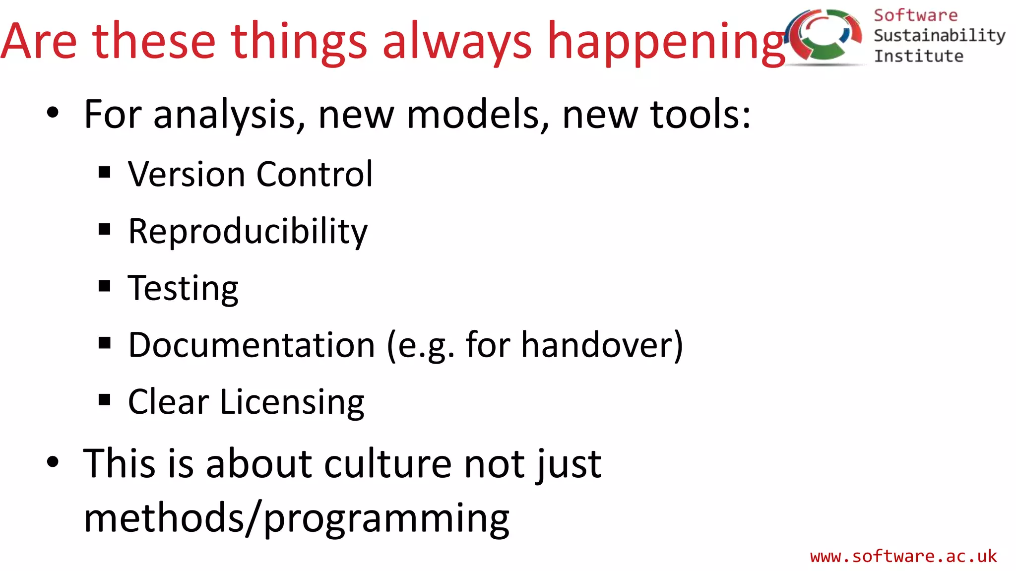 www.software.ac.uk
Are these things always happening
• For analysis, new models, new tools:
 Version Control
 Reproducibility
 Testing
 Documentation (e.g. for handover)
 Clear Licensing
• This is about culture not just
methods/programming
 