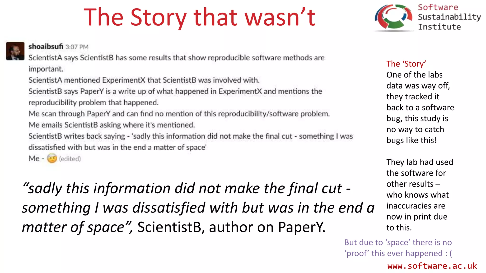 www.software.ac.uk
The Story that wasn’t
“sadly this information did not make the final cut -
something I was dissatisfied with but was in the end a
matter of space”, ScientistB, author on PaperY.
The ‘Story’
One of the labs
data was way off,
they tracked it
back to a software
bug, this study is
no way to catch
bugs like this!
They lab had used
the software for
other results –
who knows what
inaccuracies are
now in print due
to this.
But due to ‘space’ there is no
‘proof’ this ever happened : (
 