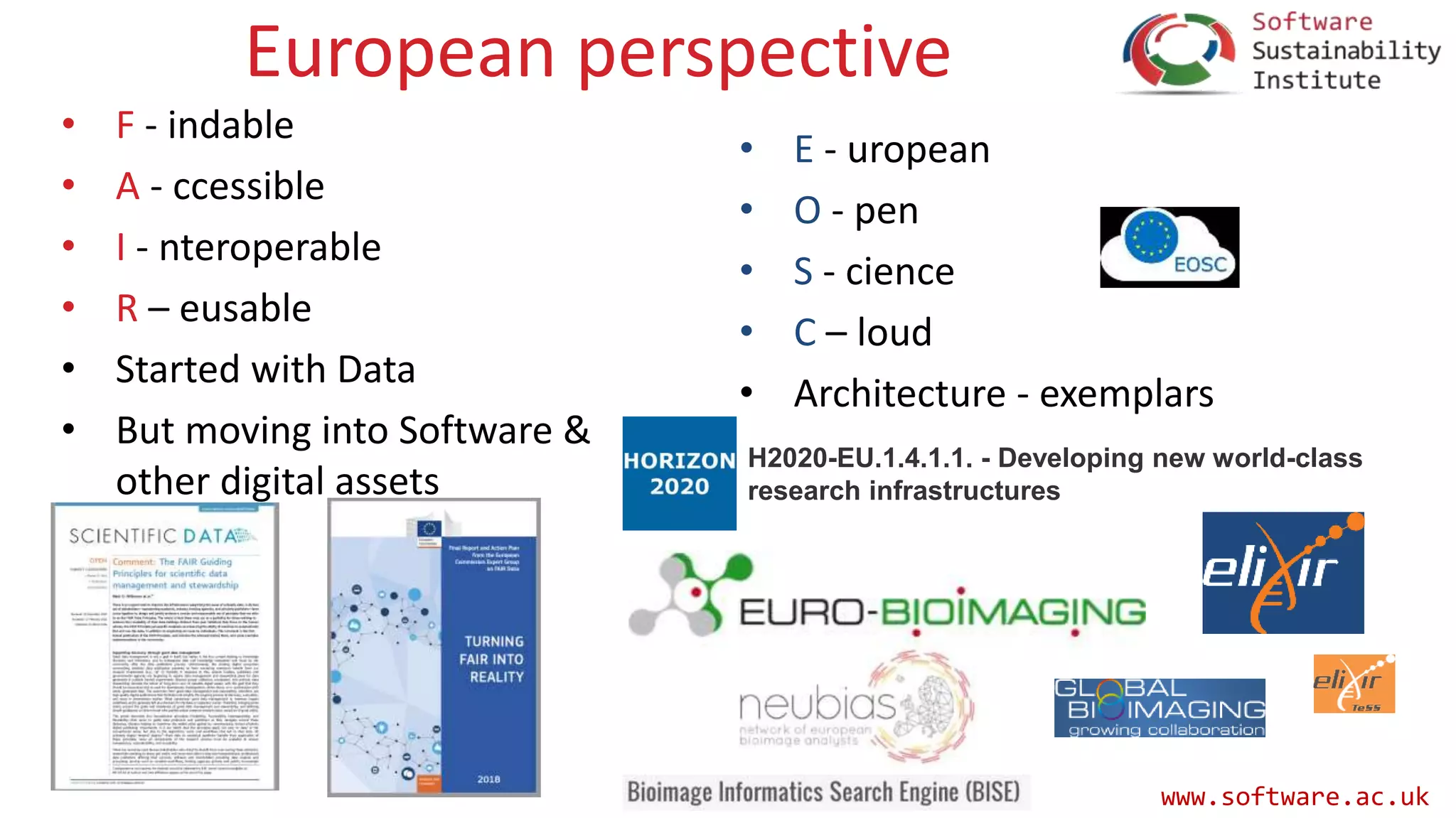 www.software.ac.uk
European perspective
• F - indable
• A - ccessible
• I - nteroperable
• R – eusable
• Started with Data
• But moving into Software &
other digital assets
• E - uropean
• O - pen
• S - cience
• C – loud
• Architecture - exemplars
H2020-EU.1.4.1.1. - Developing new world-class
research infrastructures
 