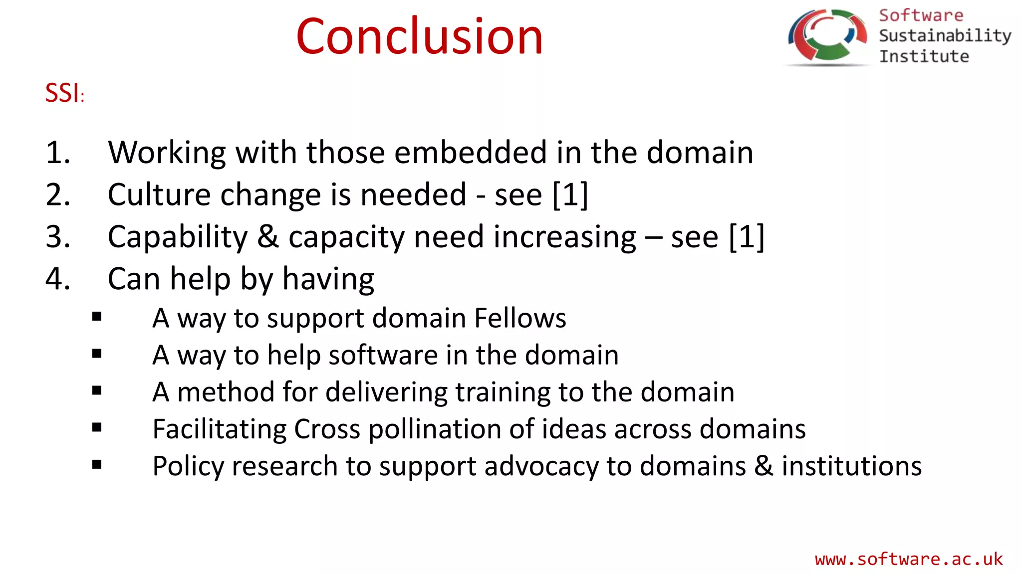 www.software.ac.uk
Conclusion
1. Working with those embedded in the domain
2. Culture change is needed - see [1]
3. Capability & capacity need increasing – see [1]
4. Can help by having
 A way to support domain Fellows
 A way to help software in the domain
 A method for delivering training to the domain
 Facilitating Cross pollination of ideas across domains
 Policy research to support advocacy to domains & institutions
SSI:
 
