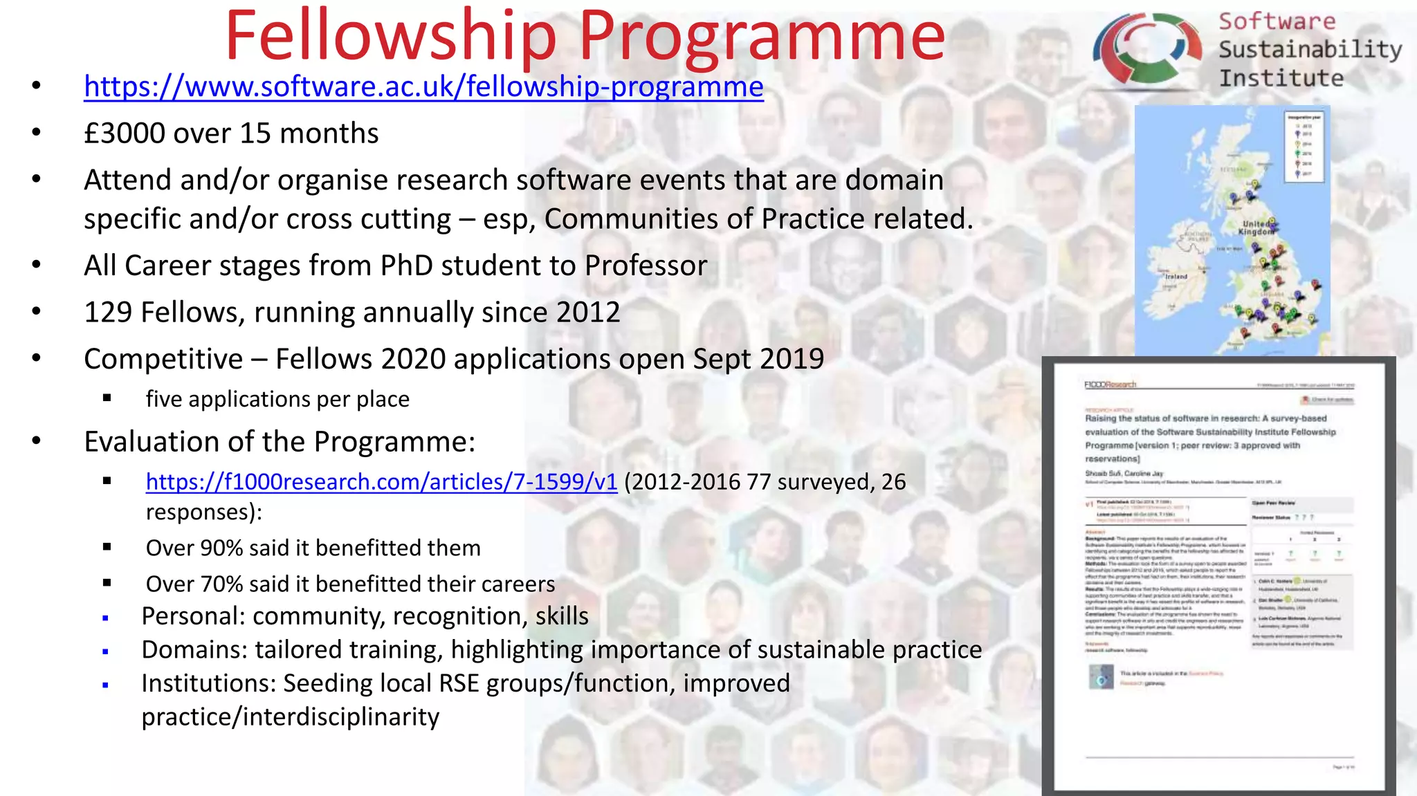 www.software.ac.uk
Fellowship Programme• https://www.software.ac.uk/fellowship-programme
• £3000 over 15 months
• Attend and/or organise research software events that are domain
specific and/or cross cutting – esp, Communities of Practice related.
• All Career stages from PhD student to Professor
• 129 Fellows, running annually since 2012
• Competitive – Fellows 2020 applications open Sept 2019
 five applications per place
• Evaluation of the Programme:
 https://f1000research.com/articles/7-1599/v1 (2012-2016 77 surveyed, 26
responses):
 Over 90% said it benefitted them
 Over 70% said it benefitted their careers
 Personal: community, recognition, skills
 Domains: tailored training, highlighting importance of sustainable practice
 Institutions: Seeding local RSE groups/function, improved
practice/interdisciplinarity
 
