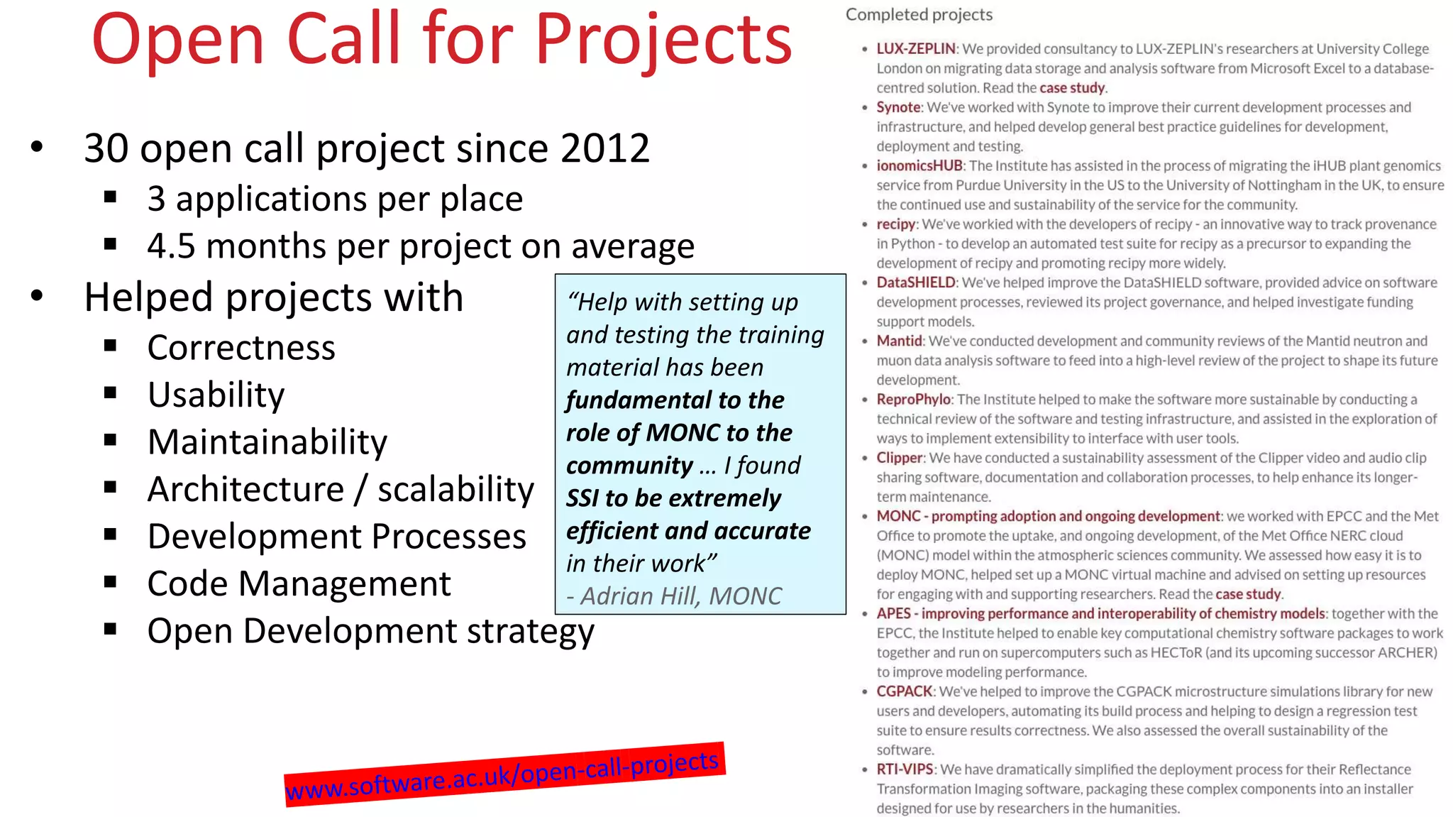 www.software.ac.uk
Open Call for Projects
• 30 open call project since 2012
 3 applications per place
 4.5 months per project on average
• Helped projects with
 Correctness
 Usability
 Maintainability
 Architecture / scalability
 Development Processes
 Code Management
 Open Development strategy
“Help with setting up
and testing the training
material has been
fundamental to the
role of MONC to the
community … I found
SSI to be extremely
efficient and accurate
in their work”
- Adrian Hill, MONC
 